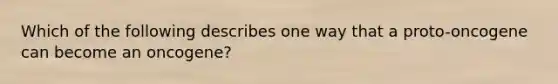 Which of the following describes one way that a proto-oncogene can become an oncogene?