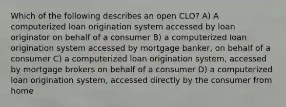 Which of the following describes an open CLO? A) A computerized loan origination system accessed by loan originator on behalf of a consumer B) a computerized loan origination system accessed by mortgage banker, on behalf of a consumer C) a computerized loan origination system, accessed by mortgage brokers on behalf of a consumer D) a computerized loan origination system, accessed directly by the consumer from home