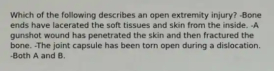 Which of the following describes an open extremity injury? -Bone ends have lacerated the soft tissues and skin from the inside. -A gunshot wound has penetrated the skin and then fractured the bone. -The joint capsule has been torn open during a dislocation. -Both A and B.