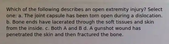 Which of the following describes an open extremity injury? Select one: a. The joint capsule has been torn open during a dislocation. b. Bone ends have lacerated through the soft tissues and skin from the inside. c. Both A and B d. A gunshot wound has penetrated the skin and then fractured the bone.