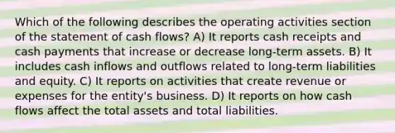 Which of the following describes the operating activities section of the statement of cash flows? A) It reports cash receipts and cash payments that increase or decrease long-term assets. B) It includes cash inflows and outflows related to long-term liabilities and equity. C) It reports on activities that create revenue or expenses for the entity's business. D) It reports on how cash flows affect the total assets and total liabilities.