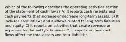 Which of the following describes the operating activities section of the statement of cash flows? A) It reports cash receipts and cash payments that increase or decrease long-term assets. B) It includes cash inflows and outflows related to long-term liabilities and equity. C) It reports on activities that create revenue or expenses for the entity's business D) It reports on how cash flows affect the total assets and total liabilities.