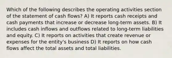 Which of the following describes the operating activities section of the statement of cash flows? A) It reports cash receipts and cash payments that increase or decrease long-term assets. B) It includes cash inflows and outflows related to long-term liabilities and equity. C) It reports on activities that create revenue or expenses for the entity's business D) It reports on how cash flows affect the total assets and total liabilities.