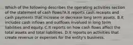 Which of the following describes the operating activities section of the statement of cash flows?A.It reports cash receipts and cash payments that increase or decrease long term assets. B.It includes cash inflows and outflows involved in long term liabilities and equity. C.It reports on how cash flows affect the total assets and total liabilities. D.It reports on activities that create revenue or expenses for the entity's business.