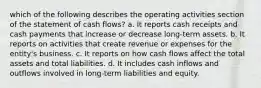 which of the following describes the operating activities section of the statement of cash flows? a. It reports cash receipts and cash payments that increase or decrease long-term assets. b. It reports on activities that create revenue or expenses for the entity's business. c. It reports on how cash flows affect the total assets and total liabilities. d. It includes cash inflows and outflows involved in long-term liabilities and equity.