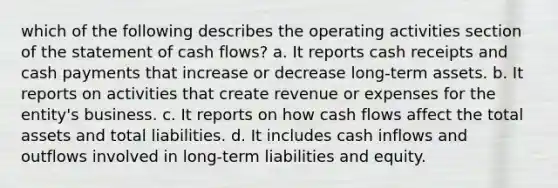 which of the following describes the operating activities section of the statement of cash flows? a. It reports cash receipts and cash payments that increase or decrease long-term assets. b. It reports on activities that create revenue or expenses for the entity's business. c. It reports on how cash flows affect the total assets and total liabilities. d. It includes cash inflows and outflows involved in long-term liabilities and equity.