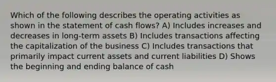 Which of the following describes the operating activities as shown in the statement of cash flows? A) Includes increases and decreases in long-term assets B) Includes transactions affecting the capitalization of the business C) Includes transactions that primarily impact current assets and current liabilities D) Shows the beginning and ending balance of cash