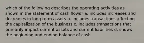 which of the following describes the operating activities as shown in the statement of cash flows? a. includes increases and decreases in long term assets b. includes transactions affecting the capitalization of the business c. includes transactions that primarily impact current assets and current liabilities d. shows the beginning and ending balance of cash