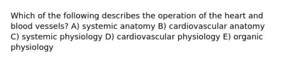 Which of the following describes the operation of the heart and blood vessels? A) systemic anatomy B) cardiovascular anatomy C) systemic physiology D) cardiovascular physiology E) organic physiology