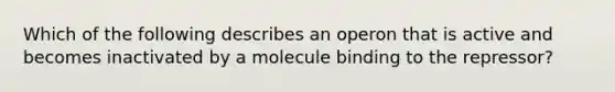 Which of the following describes an operon that is active and becomes inactivated by a molecule binding to the repressor?