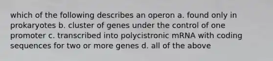 which of the following describes an operon a. found only in prokaryotes b. cluster of genes under the control of one promoter c. transcribed into polycistronic mRNA with coding sequences for two or more genes d. all of the above