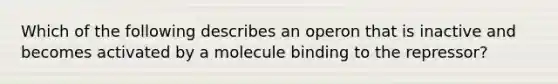 Which of the following describes an operon that is inactive and becomes activated by a molecule binding to the repressor?