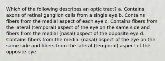 Which of the following describes an optic tract? a. Contains axons of retinal ganglion cells from a single eye b. Contains fibers from the medial aspect of each eye c. Contains fibers from the lateral (temporal) aspect of the eye on the same side and fibers from the medial (nasal) aspect of the opposite eye d. Contains fibers from the medial (nasal) aspect of the eye on the same side and fibers from the lateral (temporal) aspect of the opposite eye