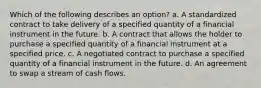 Which of the following describes an option? a. A standardized contract to take delivery of a specified quantity of a financial instrument in the future. b. A contract that allows the holder to purchase a specified quantity of a financial instrument at a specified price. c. A negotiated contract to purchase a specified quantity of a financial instrument in the future. d. An agreement to swap a stream of cash flows.