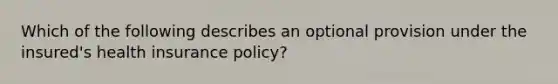 Which of the following describes an optional provision under the insured's health insurance policy?