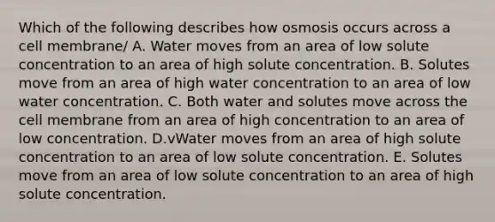 Which of the following describes how osmosis occurs across a cell membrane/ A. Water moves from an area of low solute concentration to an area of high solute concentration. B. Solutes move from an area of high water concentration to an area of low water concentration. C. Both water and solutes move across the cell membrane from an area of high concentration to an area of low concentration. D.vWater moves from an area of high solute concentration to an area of low solute concentration. E. Solutes move from an area of low solute concentration to an area of high solute concentration.