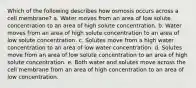 Which of the following describes how osmosis occurs across a cell membrane? a. Water moves from an area of low solute concentration to an area of high solute concentration. b. Water moves from an area of high solute concentration to an area of low solute concentration. c. Solutes move from a high water concentration to an area of low water concentration. d. Solutes move from an area of low solute concentration to an area of high solute concentration. e. Both water and solutes move across the cell membrane from an area of high concentration to an area of low concentration.