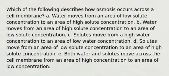 Which of the following describes how osmosis occurs across a cell membrane? a. Water moves from an area of low solute concentration to an area of high solute concentration. b. Water moves from an area of high solute concentration to an area of low solute concentration. c. Solutes move from a high water concentration to an area of low water concentration. d. Solutes move from an area of low solute concentration to an area of high solute concentration. e. Both water and solutes move across the cell membrane from an area of high concentration to an area of low concentration.