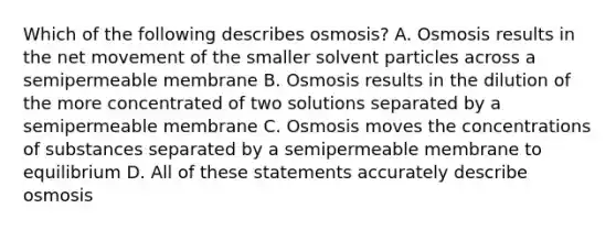 Which of the following describes osmosis? A. Osmosis results in the net movement of the smaller solvent particles across a semipermeable membrane B. Osmosis results in the dilution of the more concentrated of two solutions separated by a semipermeable membrane C. Osmosis moves the concentrations of substances separated by a semipermeable membrane to equilibrium D. All of these statements accurately describe osmosis