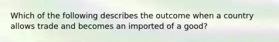 Which of the following describes the outcome when a country allows trade and becomes an imported of a good?