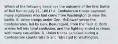 Which of the following describes the outcome of the first Battle of Bull Run on July 21, 1861? A. Confederate troops captured many sightseers who had come from Washington to view the battle. B. Union troops under Gen. McDowell swept the Confederates, led by Gen. Beauregard, from the field. C. Both armies fell into total confusion, and the fighting ended in chaos with many casualties. D. Union troops panicked during a Confederate counterattack and retreated to Washington.