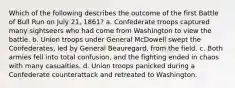 Which of the following describes the outcome of the first Battle of Bull Run on July 21, 1861? a. Confederate troops captured many sightseers who had come from Washington to view the battle. b. Union troops under General McDowell swept the Confederates, led by General Beauregard, from the field. c. Both armies fell into total confusion, and the fighting ended in chaos with many casualties. d. Union troops panicked during a Confederate counterattack and retreated to Washington.