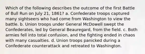 Which of the following describes the outcome of the first Battle of Bull Run on July 21, 1861? a. Confederate troops captured many sightseers who had come from Washington to view the battle. b. Union troops under General McDowell swept the Confederates, led by General Beauregard, from the field. c. Both armies fell into total confusion, and the fighting ended in chaos with many casualties. d. Union troops panicked during a Confederate counterattack and retreated to Washington.