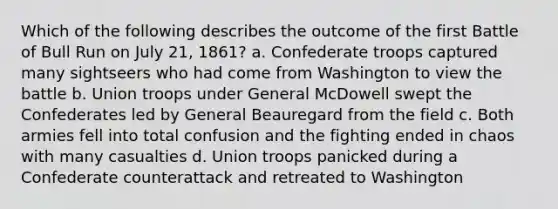 Which of the following describes the outcome of the first Battle of Bull Run on July 21, 1861? a. Confederate troops captured many sightseers who had come from Washington to view the battle b. Union troops under General McDowell swept the Confederates led by General Beauregard from the field c. Both armies fell into total confusion and the fighting ended in chaos with many casualties d. Union troops panicked during a Confederate counterattack and retreated to Washington