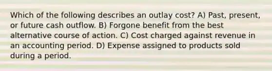 Which of the following describes an outlay cost? A) Past, present, or future cash outflow. B) Forgone benefit from the best alternative course of action. C) Cost charged against revenue in an accounting period. D) Expense assigned to products sold during a period.