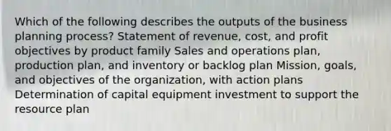 Which of the following describes the outputs of the business planning process? Statement of revenue, cost, and profit objectives by product family Sales and operations plan, production plan, and inventory or backlog plan Mission, goals, and objectives of the organization, with action plans Determination of capital equipment investment to support the resource plan