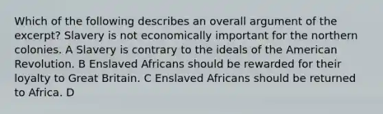 Which of the following describes an overall argument of the excerpt? Slavery is not economically important for the northern colonies. A Slavery is contrary to the ideals of the American Revolution. B Enslaved Africans should be rewarded for their loyalty to Great Britain. C Enslaved Africans should be returned to Africa. D