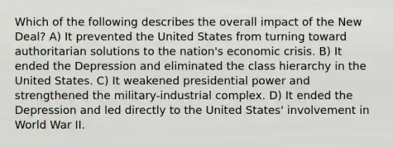 Which of the following describes the overall impact of the New Deal? A) It prevented the United States from turning toward authoritarian solutions to the nation's economic crisis. B) It ended the Depression and eliminated the class hierarchy in the United States. C) It weakened presidential power and strengthened the military-industrial complex. D) It ended the Depression and led directly to the United States' involvement in World War II.