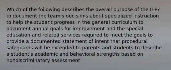 Which of the following describes the overall purpose of the IEP? to document the team's decisions about specialized instruction to help the student progress in the general curriculum to document annual goals for improvement and the special education and related services required to meet the goals to provide a documented statement of intent that procedural safeguards will be extended to parents and students to describe a student's academic and behavioral strengths based on nondiscriminatory assessment