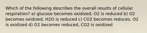 Which of the following describes the overall results of cellular respiration? a) glucose becomes oxidized, O2 is reduced b) O2 becomes oxidized, H2O is reduced c) CO2 becomes reduces, O2 is oxidized d) O2 becomes reduced, CO2 is oxidized