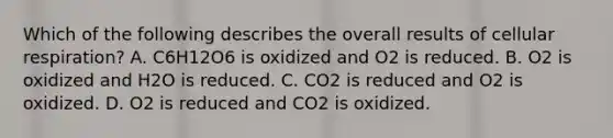 Which of the following describes the overall results of cellular respiration? A. C6H12O6 is oxidized and O2 is reduced. B. O2 is oxidized and H2O is reduced. C. CO2 is reduced and O2 is oxidized. D. O2 is reduced and CO2 is oxidized.