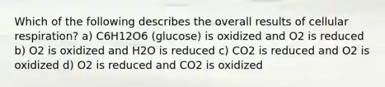 Which of the following describes the overall results of cellular respiration? a) C6H12O6 (glucose) is oxidized and O2 is reduced b) O2 is oxidized and H2O is reduced c) CO2 is reduced and O2 is oxidized d) O2 is reduced and CO2 is oxidized