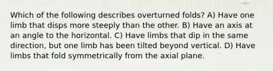 Which of the following describes overturned folds? A) Have one limb that disps more steeply than the other. B) Have an axis at an angle to the horizontal. C) Have limbs that dip in the same direction, but one limb has been tilted beyond vertical. D) Have limbs that fold symmetrically from the axial plane.