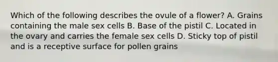 Which of the following describes the ovule of a flower? A. Grains containing the male sex cells B. Base of the pistil C. Located in the ovary and carries the female sex cells D. Sticky top of pistil and is a receptive surface for pollen grains