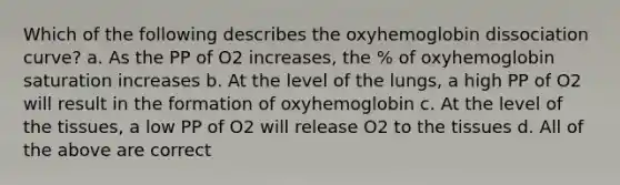 Which of the following describes the oxyhemoglobin dissociation curve? a. As the PP of O2 increases, the % of oxyhemoglobin saturation increases b. At the level of the lungs, a high PP of O2 will result in the formation of oxyhemoglobin c. At the level of the tissues, a low PP of O2 will release O2 to the tissues d. All of the above are correct