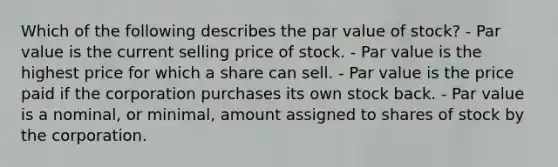 Which of the following describes the par value of stock? - Par value is the current selling price of stock. - Par value is the highest price for which a share can sell. - Par value is the price paid if the corporation purchases its own stock back. - Par value is a nominal, or minimal, amount assigned to shares of stock by the corporation.