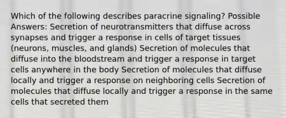 Which of the following describes paracrine signaling? Possible Answers: Secretion of neurotransmitters that diffuse across synapses and trigger a response in cells of target tissues (neurons, muscles, and glands) Secretion of molecules that diffuse into the bloodstream and trigger a response in target cells anywhere in the body Secretion of molecules that diffuse locally and trigger a response on neighboring cells Secretion of molecules that diffuse locally and trigger a response in the same cells that secreted them