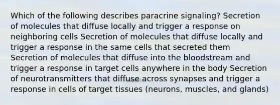 Which of the following describes paracrine signaling? Secretion of molecules that diffuse locally and trigger a response on neighboring cells Secretion of molecules that diffuse locally and trigger a response in the same cells that secreted them Secretion of molecules that diffuse into <a href='https://www.questionai.com/knowledge/k7oXMfj7lk-the-blood' class='anchor-knowledge'>the blood</a>stream and trigger a response in target cells anywhere in the body Secretion of neurotransmitters that diffuse across synapses and trigger a response in cells of target tissues (neurons, muscles, and glands)