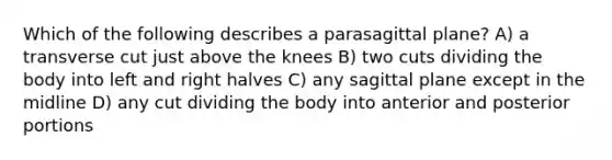 Which of the following describes a parasagittal plane? A) a transverse cut just above the knees B) two cuts dividing the body into left and right halves C) any sagittal plane except in the midline D) any cut dividing the body into anterior and posterior portions