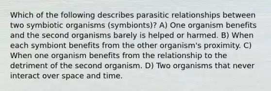 Which of the following describes parasitic relationships between two symbiotic organisms (symbionts)? A) One organism benefits and the second organisms barely is helped or harmed. B) When each symbiont benefits from the other organism's proximity. C) When one organism benefits from the relationship to the detriment of the second organism. D) Two organisms that never interact over space and time.