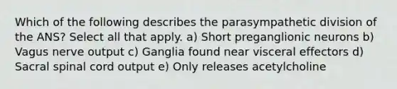 Which of the following describes the parasympathetic division of the ANS? Select all that apply. a) Short preganglionic neurons b) Vagus nerve output c) Ganglia found near visceral effectors d) Sacral spinal cord output e) Only releases acetylcholine