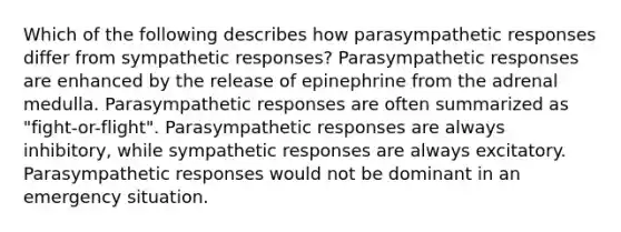 Which of the following describes how parasympathetic responses differ from sympathetic responses? Parasympathetic responses are enhanced by the release of epinephrine from the adrenal medulla. Parasympathetic responses are often summarized as "fight-or-flight". Parasympathetic responses are always inhibitory, while sympathetic responses are always excitatory. Parasympathetic responses would not be dominant in an emergency situation.