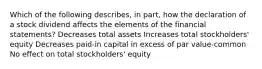 Which of the following describes, in part, how the declaration of a stock dividend affects the elements of the financial statements? Decreases total assets Increases total stockholders' equity Decreases paid-in capital in excess of par value-common No effect on total stockholders' equity