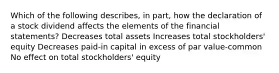 Which of the following describes, in part, how the declaration of a stock dividend affects the elements of the financial statements? Decreases total assets Increases total stockholders' equity Decreases paid-in capital in excess of par value-common No effect on total stockholders' equity