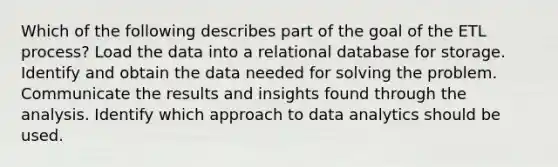 Which of the following describes part of the goal of the ETL process? Load the data into a relational database for storage. Identify and obtain the data needed for solving the problem. Communicate the results and insights found through the analysis. Identify which approach to data analytics should be used.