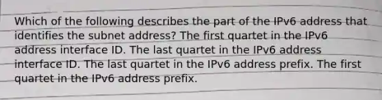 Which of the following describes the part of the IPv6 address that identifies the subnet address? The first quartet in the IPv6 address interface ID. The last quartet in the IPv6 address interface ID. The last quartet in the IPv6 address prefix. The first quartet in the IPv6 address prefix.